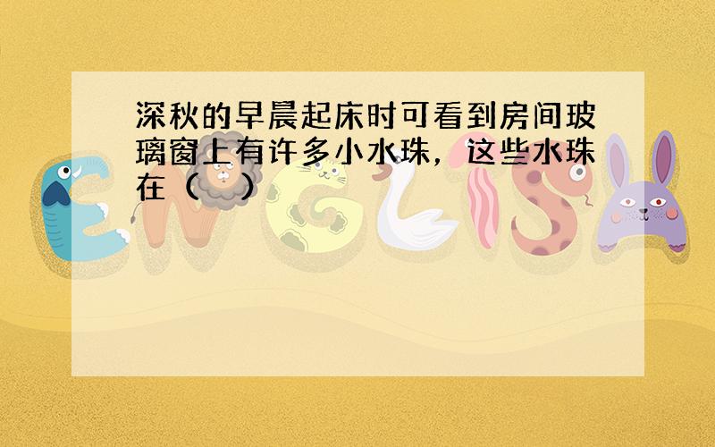 深秋的早晨起床时可看到房间玻璃窗上有许多小水珠，这些水珠在（　　）