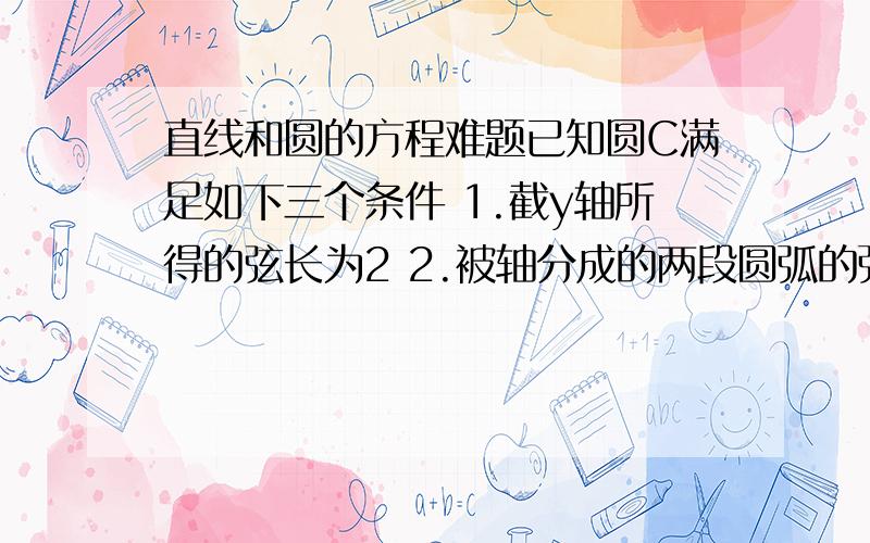 直线和圆的方程难题已知圆C满足如下三个条件 1.截y轴所得的弦长为2 2.被轴分成的两段圆弧的弧长之比为3：1 3.圆心