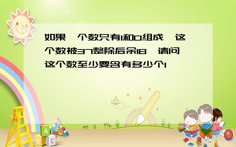 如果一个数只有1和0组成,这个数被37整除后余18,请问这个数至少要含有多少个1,