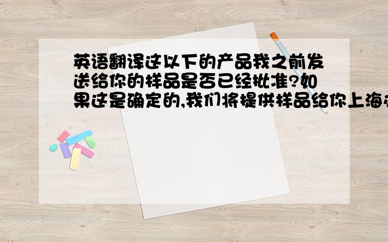 英语翻译这以下的产品我之前发送给你的样品是否已经批准?如果这是确定的,我们将提供样品给你上海办公室,请他们签署一套返回给