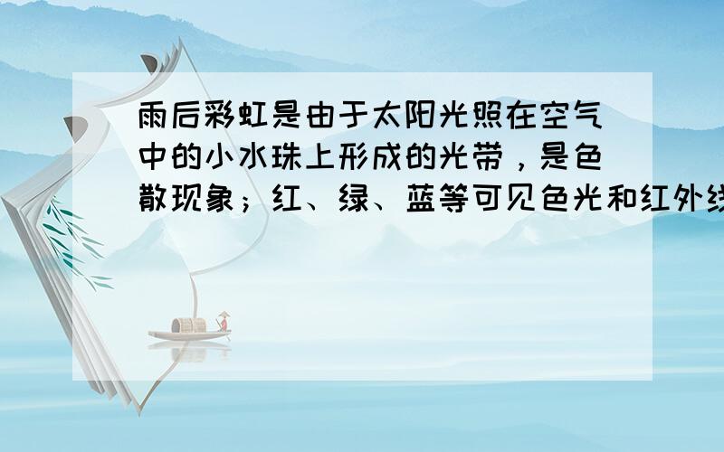 雨后彩虹是由于太阳光照在空气中的小水珠上形成的光带，是色散现象；红、绿、蓝等可见色光和红外线、紫外线等不可见光在真空中