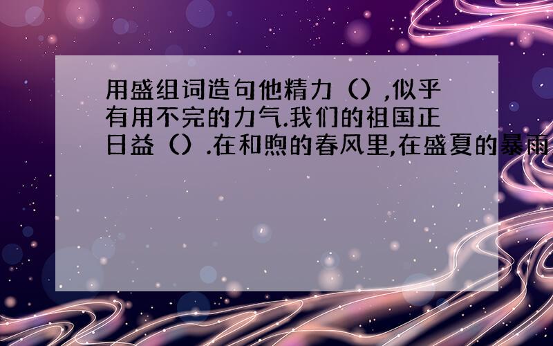 用盛组词造句他精力（）,似乎有用不完的力气.我们的祖国正日益（）.在和煦的春风里,在盛夏的暴雨里,在深秋的清冷里看不出有