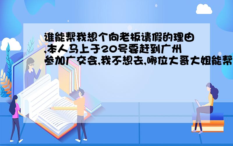 谁能帮我想个向老板请假的理由,本人马上于20号要赶到广州参加广交会,我不想去,哪位大哥大姐能帮我出个主义啊?