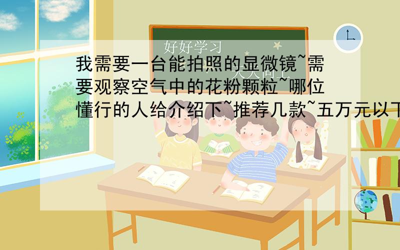 我需要一台能拍照的显微镜~需要观察空气中的花粉颗粒~哪位懂行的人给介绍下~推荐几款~五万元以下的~