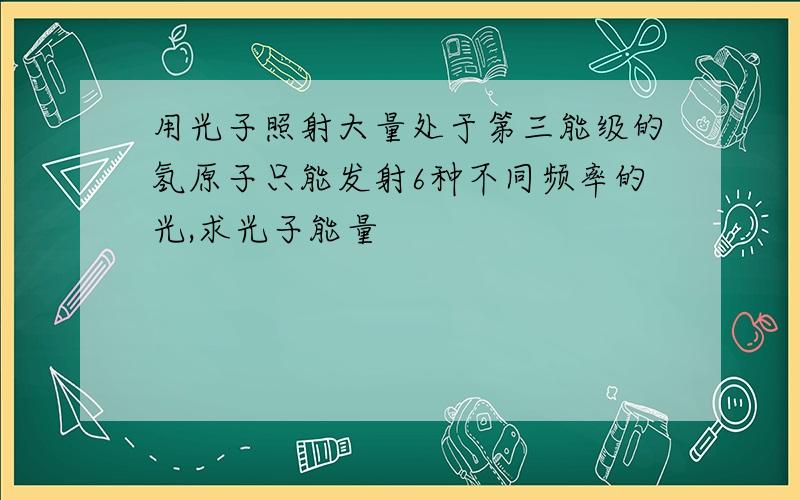 用光子照射大量处于第三能级的氢原子只能发射6种不同频率的光,求光子能量