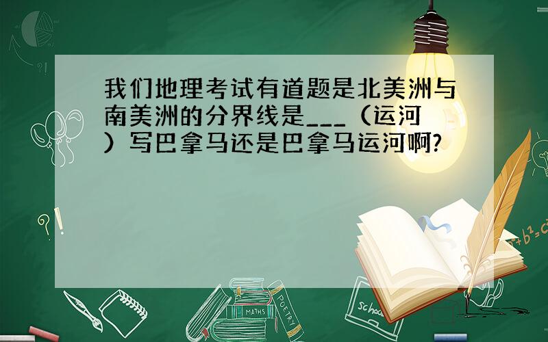 我们地理考试有道题是北美洲与南美洲的分界线是___（运河）写巴拿马还是巴拿马运河啊?