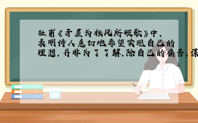 杜甫《矛屋为秋风所破歌》中,表明诗人急切地希望实现自己的理想,并非为了了解,除自己的痛苦,谋求自己的私利的两句是