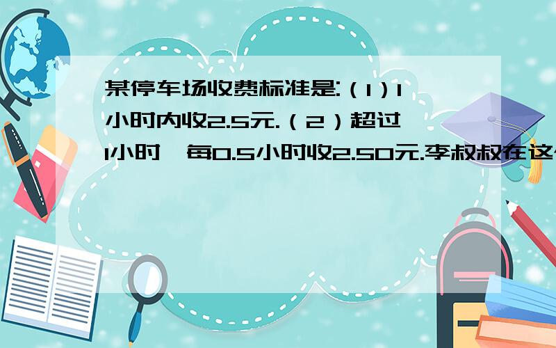 某停车场收费标准是:（1）1小时内收2.5元.（2）超过1小时,每0.5小时收2.50元.李叔叔在这个停车场交了