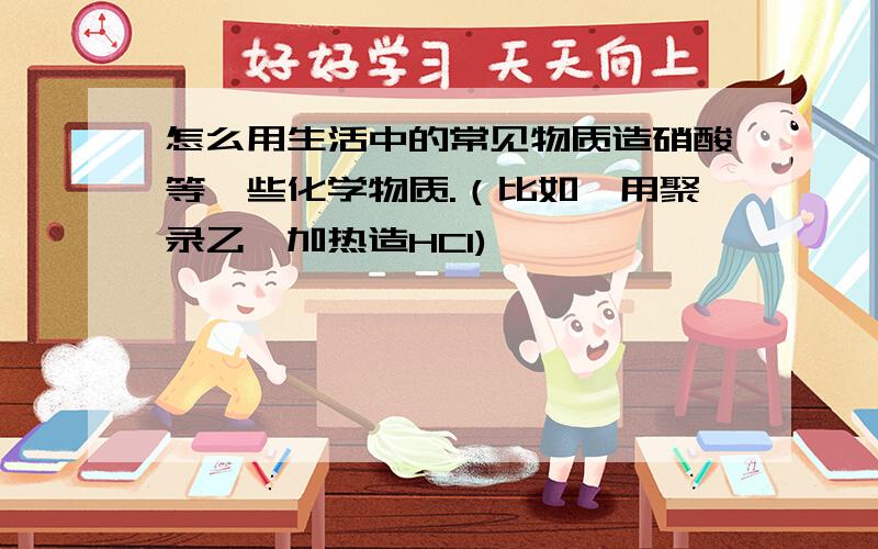 怎么用生活中的常见物质造硝酸等一些化学物质.（比如,用聚录乙烯加热造HCl)