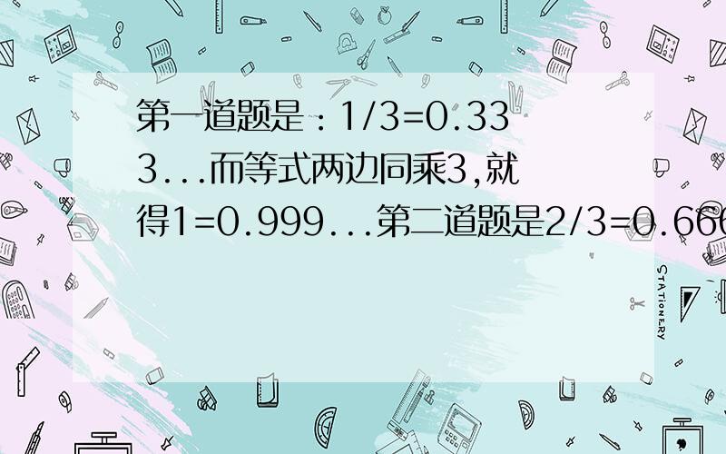 第一道题是：1/3=0.333...而等式两边同乘3,就得1=0.999...第二道题是2/3=0.666...而等式两