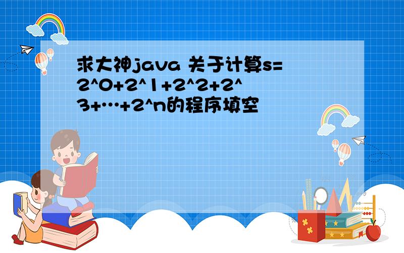 求大神java 关于计算s=2^0+2^1+2^2+2^3+…+2^n的程序填空