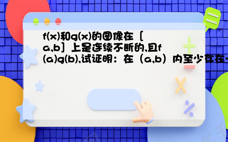 f(x)和g(x)的图像在［a,b］上是连续不断的,且f(a)g(b),试证明：在（a,b）内至少存在一点x' ,使f(