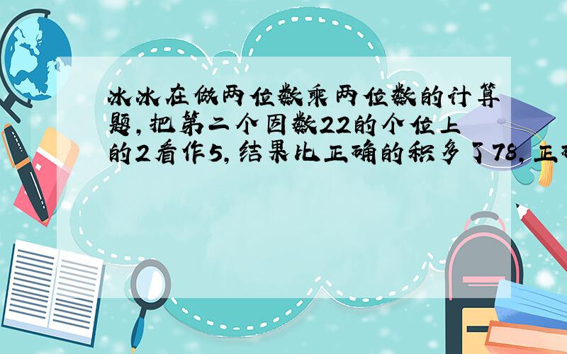 冰冰在做两位数乘两位数的计算题,把第二个因数22的个位上的2看作5,结果比正确的积多了78,正确的结果应该是多少?