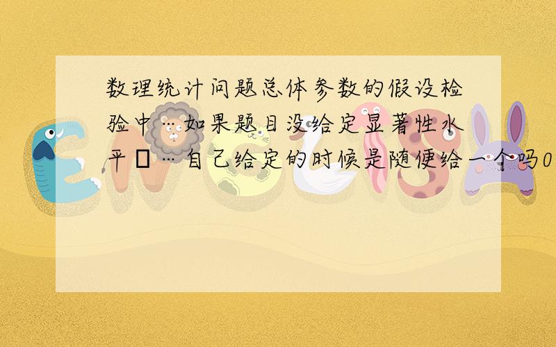 数理统计问题总体参数的假设检验中…如果题目没给定显著性水平α…自己给定的时候是随便给一个吗0.05…0.01 …0.10