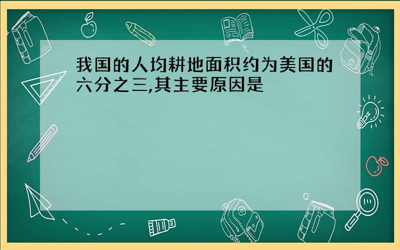 我国的人均耕地面积约为美国的六分之三,其主要原因是