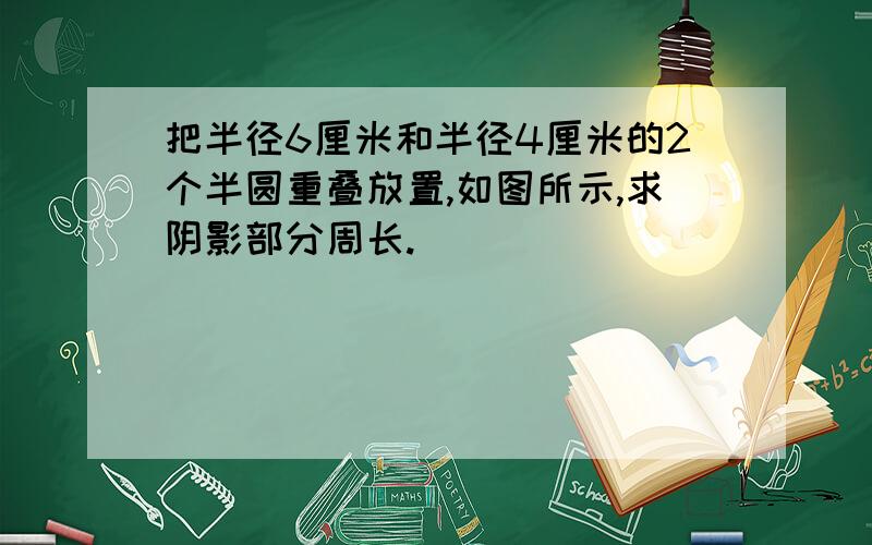 把半径6厘米和半径4厘米的2个半圆重叠放置,如图所示,求阴影部分周长.