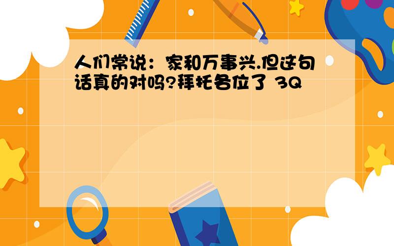 人们常说：家和万事兴.但这句话真的对吗?拜托各位了 3Q