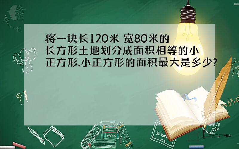 将一块长120米 宽80米的长方形土地划分成面积相等的小正方形.小正方形的面积最大是多少?