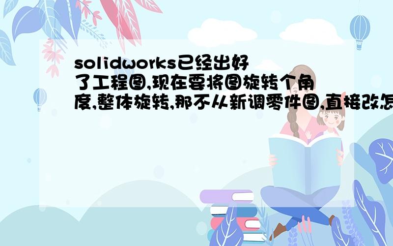 solidworks已经出好了工程图,现在要将图旋转个角度,整体旋转,那不从新调零件图,直接改怎么改啊,