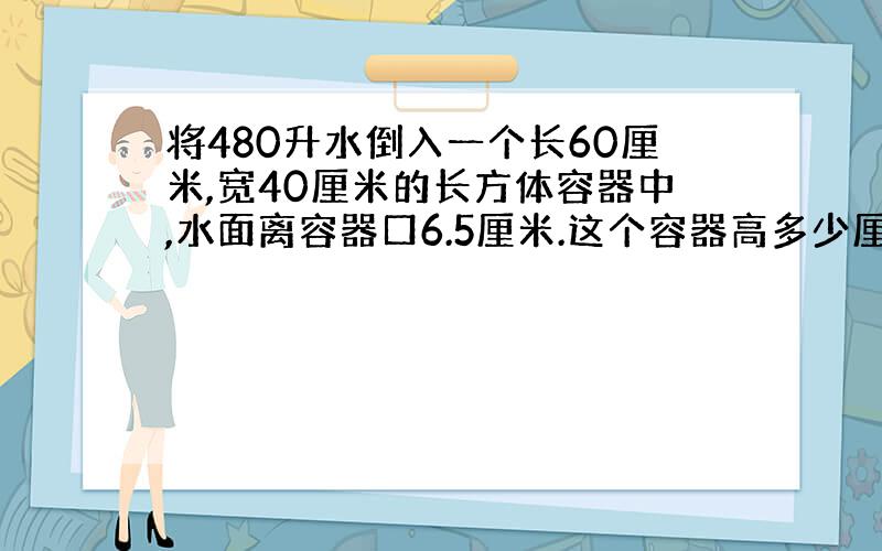 将480升水倒入一个长60厘米,宽40厘米的长方体容器中,水面离容器口6.5厘米.这个容器高多少厘米?