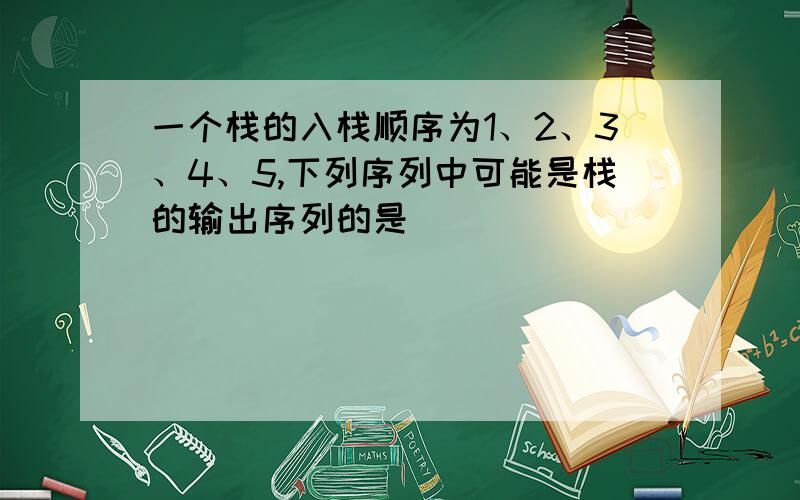 一个栈的入栈顺序为1、2、3、4、5,下列序列中可能是栈的输出序列的是（ ）