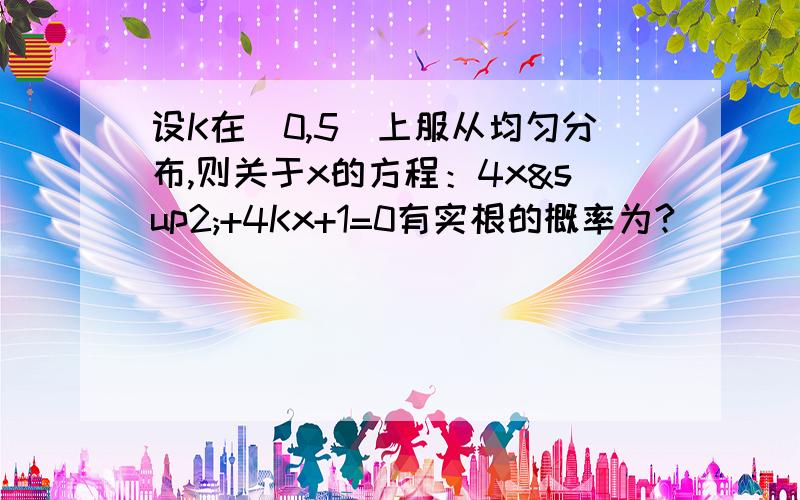 设K在（0,5）上服从均匀分布,则关于x的方程：4x²+4Kx+1=0有实根的概率为?