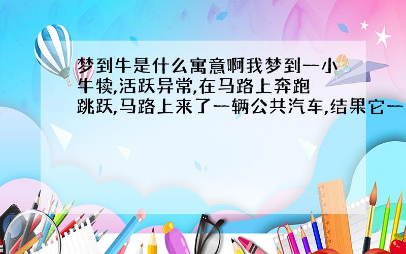 梦到牛是什么寓意啊我梦到一小牛犊,活跃异常,在马路上奔跑跳跃,马路上来了一辆公共汽车,结果它一跃就跳上汽车了,在它跃进汽