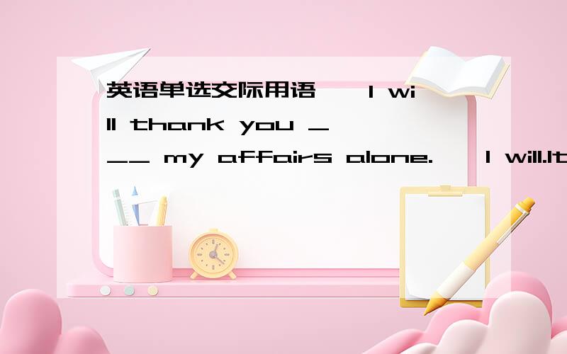 英语单选交际用语——I will thank you ___ my affairs alone.——I will.It'