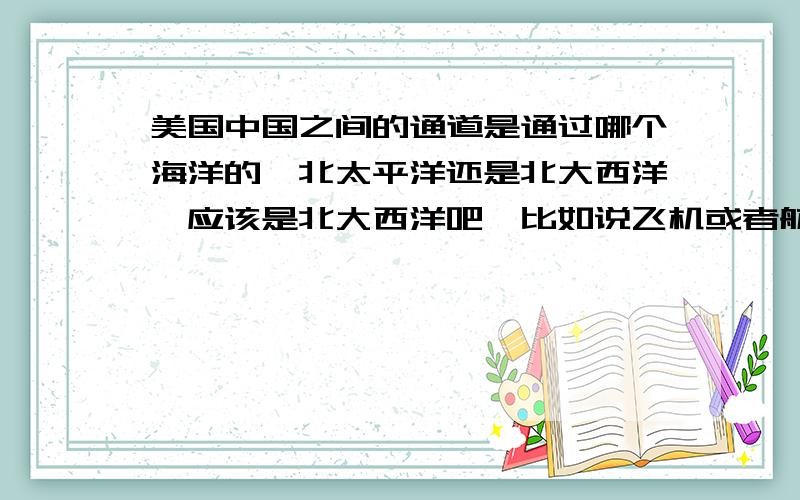 美国中国之间的通道是通过哪个海洋的,北太平洋还是北大西洋,应该是北大西洋吧,比如说飞机或者航海,因为地球是圆的,我想不明