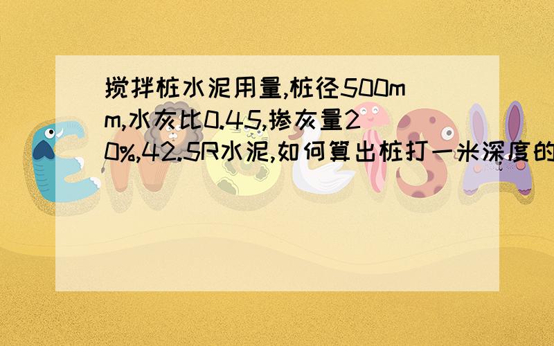 搅拌桩水泥用量,桩径500mm,水灰比0.45,掺灰量20%,42.5R水泥,如何算出桩打一米深度的水泥用量呢.急.