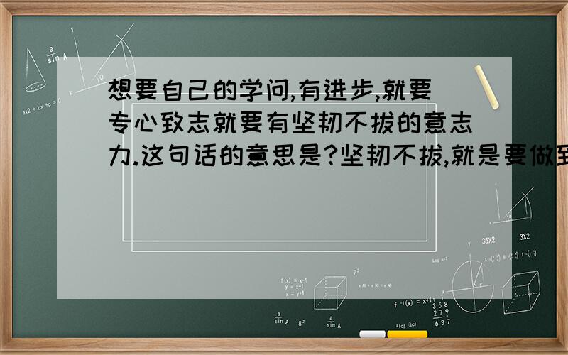 想要自己的学问,有进步,就要专心致志就要有坚韧不拔的意志力.这句话的意思是?坚韧不拔,就是要做到什么?