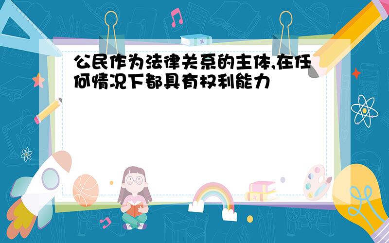 公民作为法律关系的主体,在任何情况下都具有权利能力