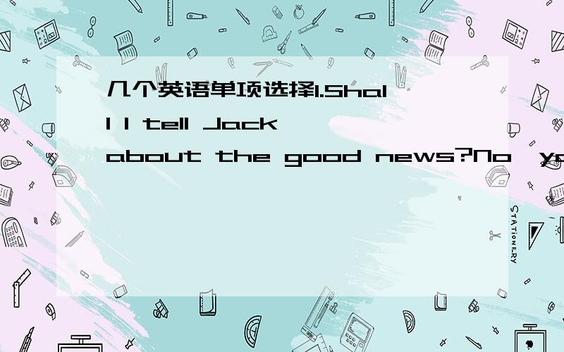 几个英语单项选择1.Shall I tell Jack about the good news?No,you___.I'