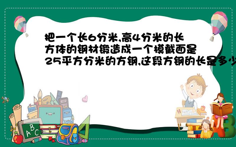 把一个长6分米,高4分米的长方体的钢材锻造成一个模截面是25平方分米的方钢,这段方钢的长是多少分米?