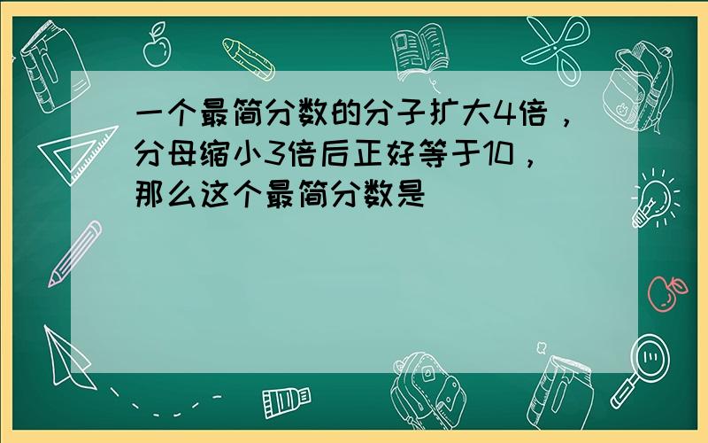 一个最简分数的分子扩大4倍，分母缩小3倍后正好等于10，那么这个最简分数是______．