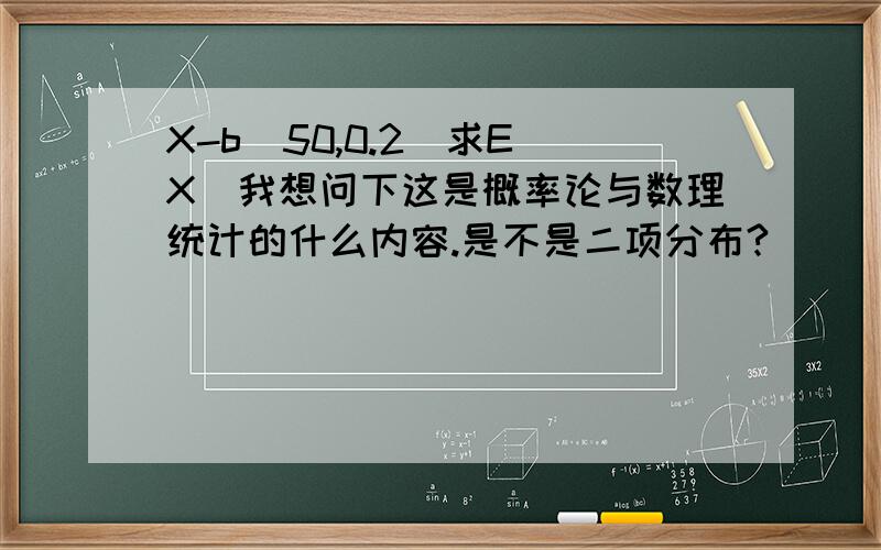 X-b(50,0.2)求E(X)我想问下这是概率论与数理统计的什么内容.是不是二项分布?