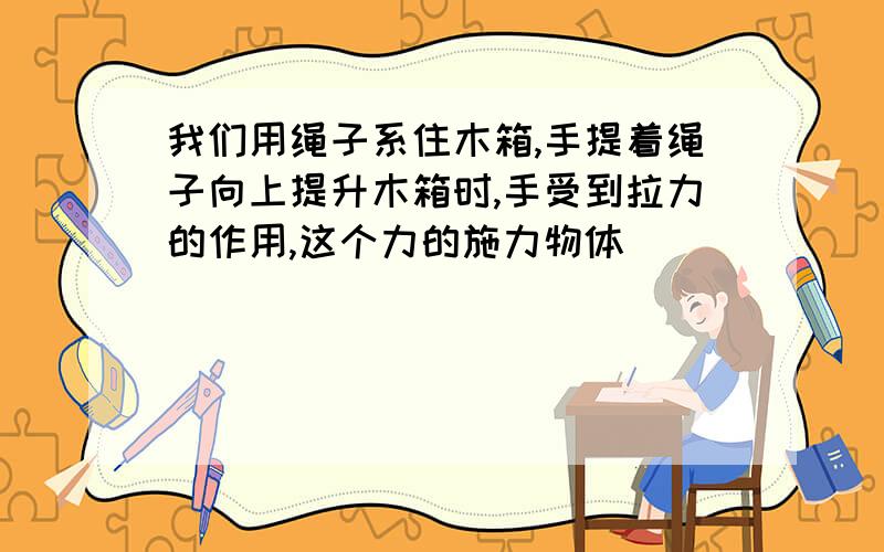 我们用绳子系住木箱,手提着绳子向上提升木箱时,手受到拉力的作用,这个力的施力物体