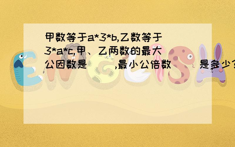 甲数等于a*3*b,乙数等于3*a*c,甲、乙两数的最大公因数是( ),最小公倍数（ ）是多少?