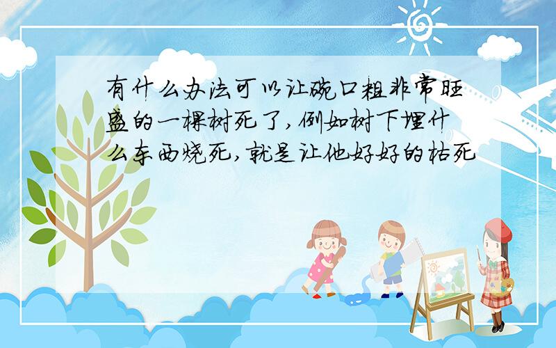 有什么办法可以让碗口粗非常旺盛的一棵树死了,例如树下埋什么东西烧死,就是让他好好的枯死