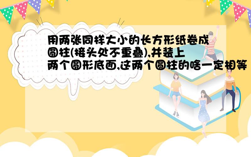 用两张同样大小的长方形纸卷成圆柱(接头处不重叠),并装上两个圆形底面,这两个圆柱的啥一定相等