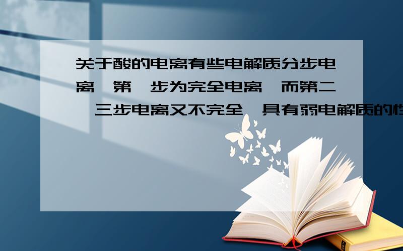 关于酸的电离有些电解质分步电离,第一步为完全电离,而第二、三步电离又不完全,具有弱电解质的性质.例如,硫酸一级电离几乎完