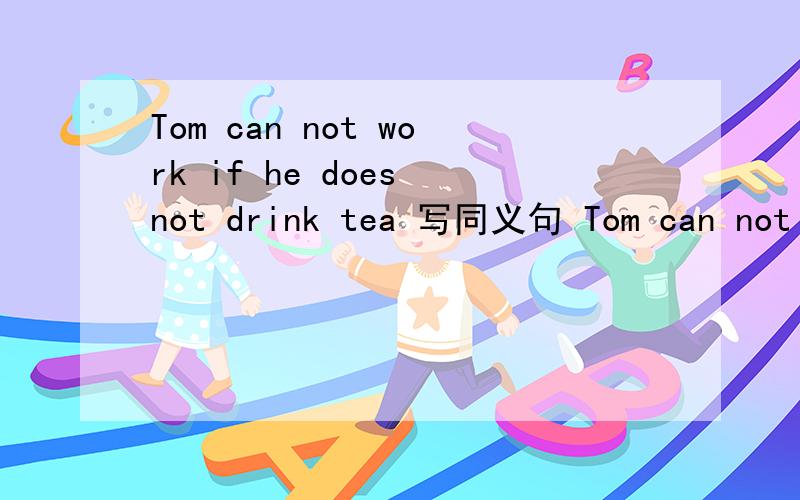 Tom can not work if he does not drink tea 写同义句 Tom can not w