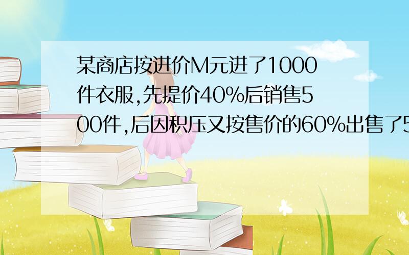 某商店按进价M元进了1000件衣服,先提价40%后销售500件,后因积压又按售价的60%出售了500件,分析出售过程