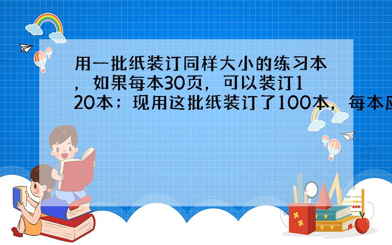 用一批纸装订同样大小的练习本，如果每本30页，可以装订120本；现用这批纸装订了100本，每本应装订多少页？（用比例解答