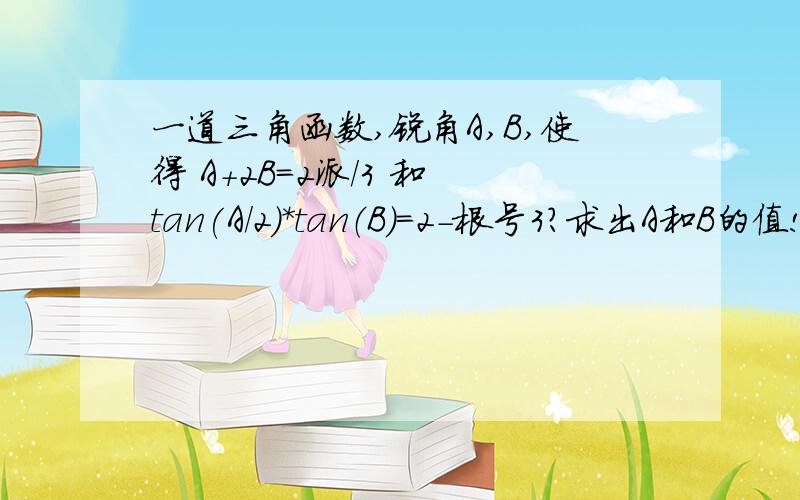 一道三角函数,锐角A,B,使得 A+2B=2派/3 和 tan(A/2)*tan（B）=2-根号3?求出A和B的值!