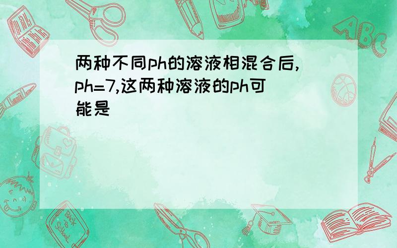 两种不同ph的溶液相混合后,ph=7,这两种溶液的ph可能是