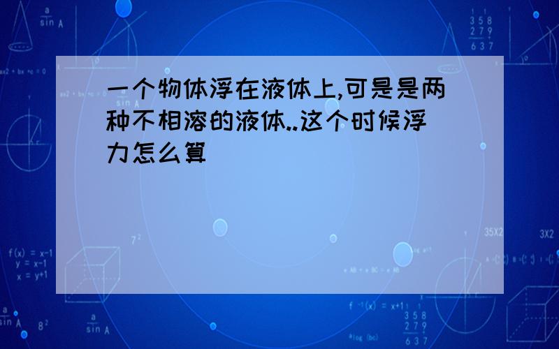 一个物体浮在液体上,可是是两种不相溶的液体..这个时候浮力怎么算