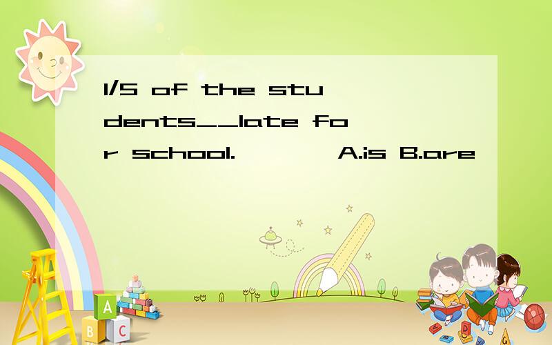 1/5 of the students__late for school.————A.is B.are