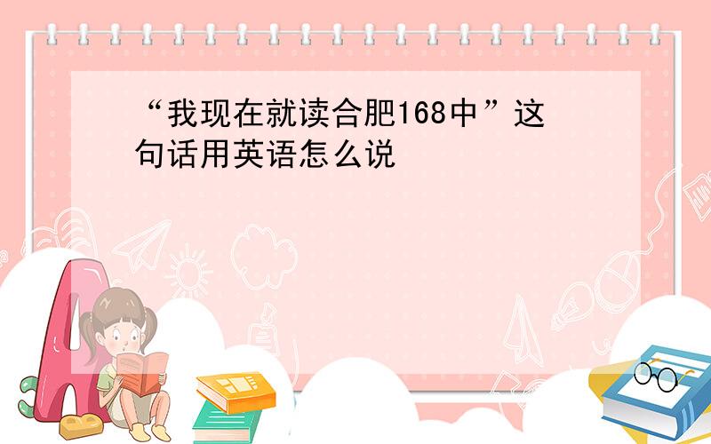 “我现在就读合肥168中”这句话用英语怎么说