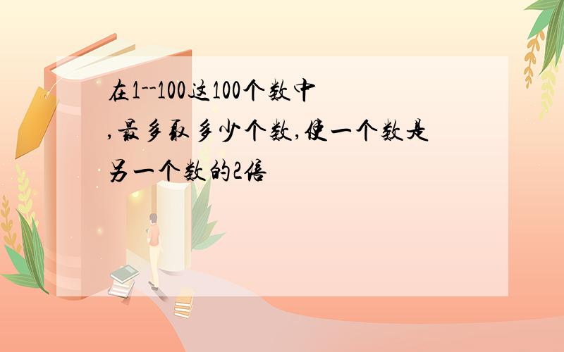 在1--100这100个数中,最多取多少个数,使一个数是另一个数的2倍